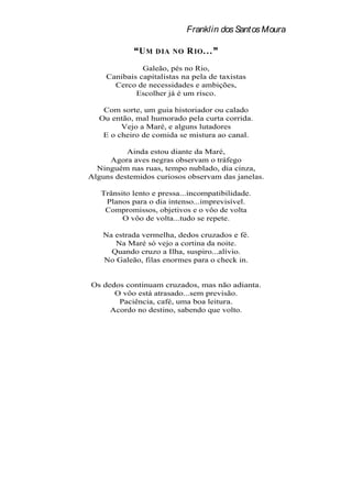 Franklin dos Santos Moura

              UM   D IA NO   R IO . . .
              Galeão, pés no Rio,
    Canibais capitalistas na pela de taxistas
      Cerco de necessidades e ambições,
            Escolher já é um risco.

    Com sorte, um guia historiador ou calado
   Ou então, mal humorado pela curta corrida.
         Vejo a Maré, e alguns lutadores
    E o cheiro de comida se mistura ao canal.

          Ainda estou diante da Maré,
     Agora aves negras observam o tráfego
  Ninguém nas ruas, tempo nublado, dia cinza,
Alguns destemidos curiosos observam das janelas.

   Trânsito lento e pressa...incompatibilidade.
    Planos para o dia intenso...imprevisível.
    Compromissos, objetivos e o vôo de volta
         O vôo de volta...tudo se repete.

    Na estrada vermelha, dedos cruzados e fé.
       Na Maré só vejo a cortina da noite.
      Quando cruzo a Ilha, suspiro...alívio.
    No Galeão, filas enormes para o check in.


Os dedos continuam cruzados, mas não adianta.
      O vôo está atrasado...sem previsão.
       Paciência, café, uma boa leitura.
     Acordo no destino, sabendo que volto.
 