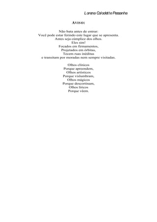 Lorena Colodette Pessanha

                     A VIS O :

            Não bata antes de entrar:
Você pode estar ferindo este lugar que se apresenta.
          Antes seja cúmplice dos olhos.
                     Eles sim!
            Focados em firmamentos,
              Projetados em órbitas,
               Tecem ruas inéditas
 e transitam por moradas nem sempre visitadas.

                  Olhos clínicos
               Porque apreendem,
                 Olhos artísticos
               Porque vislumbram,
                 Olhos mágicos
               Porque descortinam,
                  Olhos líricos
                  Porque vêem.
 