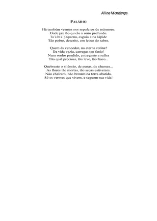 Aline Mendonça

                  P ALÁDIO
Há também vermes nos sepulcros de mármore.
     Onde jaz tão quieto a sono profundo.
     Tu a lm a p equ ena, esguia e na lápide
   Tão pobre, descrito, em letras de sabre.

    Quem és vencedor, na eterna rotina?
     Da vida vazia, carregas teu fardo!
   Num sonho perdido, entregaste a safira
   Tão qual preciosa, tão leve, tão fraco...

 Quebraste o silêncio, de penas, de chamas...
  As flores tão mortas, tão secas estiveram.
 Não cheiram, não brotam na terra abatida.
 Só os vermes que vivem, e seguem sua vida!
 