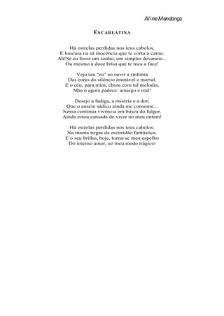 Aline Mendonça

               E S CARLATINA

     Há estrelas perdidas nos teus cabelos,
 E loucura na sã inocência que te corta a carne.
Ah!Se eu fosse um sonho, um simples devaneio...
   Ou mesmo a doce brisa que te toca a face!

        Vejo seu "eu" ao ouvir a sinfonia
    Das cores do silêncio imutável e mortal.
   E o céu, para mim, chora com tal melodia,
      Mas o agora padece: amargo e real!

       Desejo a fadiga, a miséria e a dor;
   Que o anseio sádico ainda me consome...
  Nessa contínua vivência em busca do fulgor.
  Ainda estou cansada de viver no meu ontem!

     Há estrelas perdidas nos teus cabelos:
    Na manta negra da escuridão fantástica.
   E o seu brilho, hoje, torna-se meu espelho
    Do imenso amor, no meu modo trágico!
 