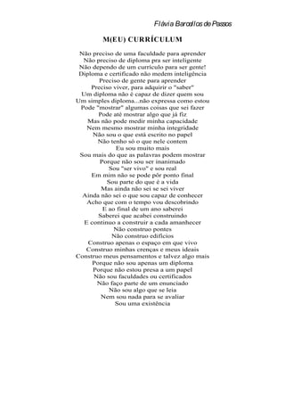 Flávia Barcellos de Passos

         M(EU) CURRÍCULUM
 Não preciso de uma faculdade para aprender
  Não preciso de diploma pra ser inteligente
 Não dependo de um currículo para ser gente!
 Diploma e certificado não medem inteligência
        Preciso de gente para aprender
     Preciso viver, para adquirir o "saber"
  Um diploma não é capaz de dizer quem sou
Um simples diploma...não expressa como estou
 Pode "mostrar" algumas coisas que sei fazer
        Pode até mostrar algo que já fiz
    Mas não pode medir minha capacidade
    Nem mesmo mostrar minha integridade
      Não sou o que está escrito no papel
        Não tenho só o que nele contem
              Eu sou muito mais
 Sou mais do que as palavras podem mostrar
        Porque não sou ser inanimado
           Sou "ser vivo" e sou real
     Em mim não se pode pôr ponto final
           Sou parte do que é a vida
         Mas ainda não sei se sei viver
  Ainda não sei o que sou capaz de conhecer
    Acho que com o tempo vou descobrindo
         E ao final de um ano saberei
        Saberei que acabei construindo
   E continuo a construir a cada amanhecer
             Não construo pontes
             Não construo edifícios
    Construo apenas o espaço em que vivo
   Construo minhas crenças e meus ideais
Construo meus pensamentos e talvez algo mais
      Porque não sou apenas um diploma
      Porque não estou presa a um papel
      Não sou faculdades ou certificados
       Não faço parte de um enunciado
            Não sou algo que se leia
         Nem sou nada para se avaliar
              Sou uma existência
 