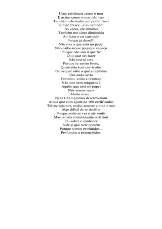 Uma existência como o mar
       E assim como o mar não tem
    Também não tenho um ponto final
       O mar cresce...e eu também
           Às vezes, ele diminui
       Também me sinto diminuída
          Ao fazer o tal currículo
             Porque já disse!!!
       Não sou o que está no papel
     Não caibo nesse pequeno espaço
         Porque não sou o que fiz
             Ou o que sei fazer
              Não sou só isso
          Porque se assim fosse,
        Quem não tem currículos
     Ou sequer sabe o que é diploma
              Um nada seria
         Portanto, volto a reforçar
         Não sou nem ninguém é
         Aquilo que está no papel
              Nós somos mais
               Muito mais...
     Nem 100 diplomas descreveriam
 Ainda que com ajuda de 100 certificados
Talvez sejamos, então, apenas como o mar
         Algo difícil de se decifrar
      Porque pode-se ver e até sentir
    Mas jamais corretamente o definir
           Ou saber e conhecer
          Tudo o que nele contém
        Porque somos profundos...
         Profundos e preenchidos.
 