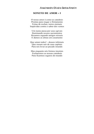 Anaximandro Oliveira Santos Amorim

   SONETO DE AMOR             I

 O nosso amor é como as catedrais
 Prontas para rasgar o firmamento
  Feitas de rochas, torres eternais
Impávidas contra o sabor dos ventos

 Um nume passa por seus ogivais
 Iluminando nossos sacramentos
 Rezamos segundo antigos missais
 E damos as almas em casamento

Que saiam todos! deuses infernais
 Que ousam sair de suas capitais
 Para nos levar ao pecado imundo

Mas enquanto nós formos imortais
 Fecharemos as nossas catedrais
Para ficarmos seguros do mundo
 