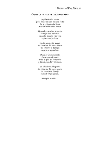 Bernardo Silva Barbosa

C OMPLETAMENTE     APAIX ONAD O

        Apaixonado estou
   pois te achei em minha vida
      foi a coisa mais linda
     mas eu vivo esse amor.

    Quando eu olho pro céu
      te vejo nas estrelas
    quando escuto tua voz
       vejo a tua beleza.

      Eu te amo e te quero
    te chamar de meu amor
       eu te amo e desejo
        sentir o teu calor.

       O amor que eu sinto
         é enorme demais
      mas é que eu te quero
     e te amo cada vez mais.

      eu te amo e te quero
    te chamar de meu amor
       eu te amo e desejo
        sentir o teu calor.

        Porque te amo...
 