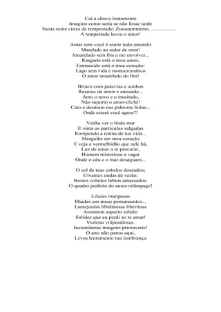 Cai a chuva lentamente
            Imagino como seria se não fosse tarde
Nesta noite cinza de tempestade; Zuuummmmm....................
                 A tempestade levou o amor!

            Amar sem você é sentir tudo amarelo
                Marelado ao redor de mim!
            Amarelado sem fim a me envolver...
                Rasgado está o meu amor,
              Esmaecido está o meu coração:
             Lago sem vida e monocromático
                O amor amarelado do fim!

                Brinco com palavras e sonhos
                Rasuras de amor e amizade...
                  Amo o novo e o inusitado,
                 Não suporto o amor-clichê!
             Caio e desmaio nas palavras feitas...
                  Onde estará você agora?!

                   Venha ver o lindo mar
               E sinta as partículas salgadas
              Rompendo a rotina de tua vida...
                 Mergulhe em meu coração
              E veja a vermelhidão que nele há,
                 Luz de amor a te procurar,
                 Homem misterioso a vagar
              Onde o céu e o mar deságuam...

               O sol de teus cabelos dourados;
                  Uivantes ondas de verão;
              Rostos colados lábios amassados:
            O quadro perfeito do amor-relâmpago!

                      Lilazes mariposas
               Ilhadas em meus pensamentos...
              Lantejoulas libidinosas libertinas
                   Assumem aspecto sólido:
               Solidez que eu perdi ao te amar!
                    Violetas vilipendiosas:
              Instantâneas imagens primaveris!
                    O ano não parou aqui,
               Levou lentamente tua lembrança
 