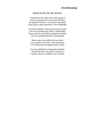 Aline Mendonça

    S ONETO    DA   ÁS   DE   C OPAS
 A princesa de copas não sabe quem é
 Em seu paradoxal caos pessoal tenta
de alguma forma, a si mesma encontrar
mas tudo o que encontra é sua maldição

é minha maldita, doce princesa de copas
 Em sua cruzada por amor e libertação
Teme jamais encontrar qualquer benção
   No seu caminho de dor e desolação

   Mas corre esta trilha até seu final
  b usca pelo seu reino, cara princesa
  e lá soberana terá poder para reinar

  Lá sua maldição conseguirá quebrar
   Seu beijo não será mais venenoso
  e assim, doce e maldita, livre estará.
 