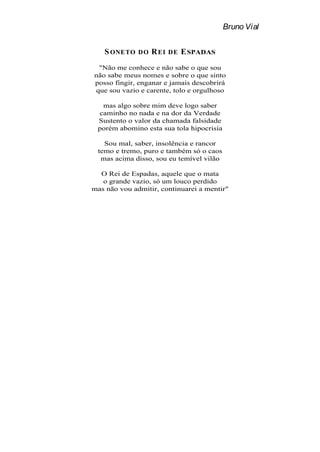 Bruno Vial


   S ONETO    DO   R EI   DE   E SPADAS
 "Não me conhece e não sabe o que sou
não sabe meus nomes e sobre o que sinto
posso fingir, enganar e jamais descobrirá
que sou vazio e carente, tolo e orgulhoso

  mas algo sobre mim deve logo saber
 caminho no nada e na dor da Verdade
 Sustento o valor da chamada falsidade
 porém abomino esta sua tola hipocrisia

   Sou mal, saber, insolência e rancor
 temo e tremo, puro e também só o caos
  mas acima disso, sou eu temível vilão

  O Rei de Espadas, aquele que o mata
   o grande vazio, só um louco perdido
mas não vou admitir, continuarei a mentir"
 
