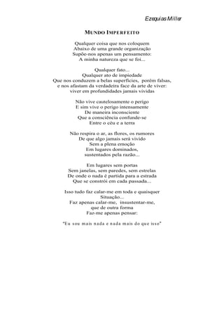 Ezequias Miller

                MUNDO I MPERF EITO
          Qualquer coisa que nos coloquem
         Abaixo de uma grande organização
         Supõe-nos apenas um pensamento:
           A minha natureza que se foi...

                  Qualquer fato...
             Qualquer ato de impiedade
Que nos conduzem a belas superfícies, porém falsas,
 e nos afastam da verdadeira face da arte de viver:
       viver em profundidades jamais vividas

           Não vive cautelosamente o perigo
           E sim vive o perigo intensamente
               De maneira inconsciente
            Que a consciência confunde-se
                 Entre o céu e a terra

        Não respira o ar, as flores, os rumores
           De que algo jamais será vivido
                Sem a plena emoção
               Em lugares dominados,
              sustentados pela razão...

             Em lugares sem portas
      Sem janelas, sem paredes, sem estrelas
      De onde o nada é partida para a estrada
        Que se constrói em cada passada...

    Isso tudo faz calar-me em toda e quaisquer
                     Situação...
      Faz apenas calar-me, insustentar-me,
                que de outra forma
              Faz-me apenas pensar:

     E u s ou m a is n a d a e n a d a m a is d o qu e is s o
 