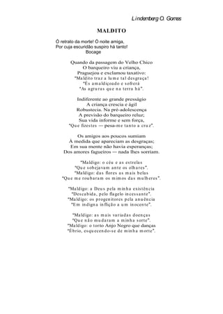 Lindemberg O. Gomes

                       MALDITO
Ó retrato da morte! Ó noite amiga,
Por cuja escuridão suspiro há tanto!
               Bocage

       Quando da passagem do Velho Chico
            O barqueiro viu a criança,
         Praguejou e exclamou taxativo:
         Ma ld it o t r a z a lu m e t a l d es gr a ça !
             É s a m a ld içoa d o e s ofr er á
           As a gr u r a s qu e n a t er r a h á .

          Indiferente ao grande presságio
               A criança crescia e ágil
         Robustecia. Na pré-adolescença
           A previsão do barqueiro reluz;
           Sua vida informe e sem força,
       Qu e fizes t es pesa-m e t a n t o a cr u z .

        Os amigos aos poucos sumiam
     À medida que apareciam as desgraças;
     Em sua mente não havia esperanças;
   Dos amores fagueiros  nada lhes sorriam.

             Ma ld igo: o céu e a s es t r ela s
          Qu e s ob eja va m a n t e os olh a r es .
          Ma ld igo: d a s flor es a s m a is b ela s
    Qu e m e r ou b a r a m os m im os d a s m u lh er es .

       Ma ld igo: a Deu s p ela m in h a exis t ên cia
        Des ca b id a , p elo fla gelo in ces s a n t e .
       Ma ld igo: os p r ogen it or es p ela a n u ên cia
        E m in d ign a in fliçã o a u m in ocen t e .

          Ma ld igo: a s m a is va r ia d a s d oen ça s
          Qu e n ã o m u d a r a m a m in h a s or t e .
       Ma ld igo: o t or to Anjo Negro que danças
       É b r io, es qu ecen d o-s e d e m in h a m or t e .
 