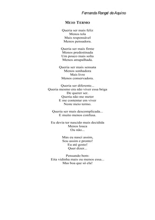 Fernanda Rangel de Aquino

          MEIO T ERMO
        Queria ser mais feliz
            Menos tola
         Mais responsável
         Menos pensadora.

        Queria ser mais firme
        Menos predestinada
        Um pouco mais solta
        Menos atrapalhada.

      Queria ser mais sensata
        Menos sonhadora
             Mais livre
       Menos conservadora.

        Queria ser diferente...
Queria mesmo era não viver essa briga
           De querer ser.
        Queria não me meter
       E me contentar em viver
          Neste meio termo.

  Queria ser mais descomplicada...
     E muito menos confusa.

 Eu devia ter nascido mais decidida
            Menos louca
              Ou não...

        Mas eu nasci assim,
        Sou assim e pronto!
           Eu até gosto!
           Quer dizer...

           Pensando bem:
 Eita vidinha mais ou menos essa...
         Mas boa que só ela!
 