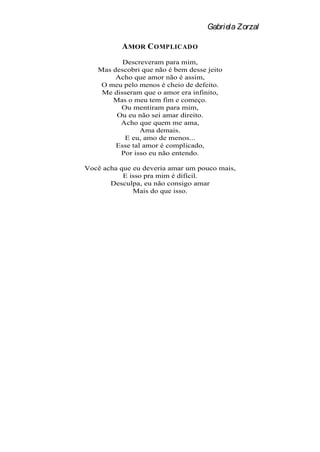 Gabriela Zorzal

          A MOR C OMPLICADO
          Descreveram para mim,
   Mas descobri que não é bem desse jeito
        Acho que amor não é assim,
    O meu pelo menos é cheio de defeito.
    Me disseram que o amor era infinito,
       Mas o meu tem fim e começo.
         Ou mentiram para mim,
        Ou eu não sei amar direito.
         Acho que quem me ama,
                Ama demais.
          E eu, amo de menos...
        Esse tal amor é complicado,
         Por isso eu não entendo.

Você acha que eu deveria amar um pouco mais,
           E isso pra mim é difícil.
       Desculpa, eu não consigo amar
              Mais do que isso.
 