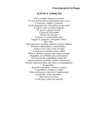 Flávia Barcellos De Passos

           ALÍVIO E EMOÇÃO
         Alívio é poder chorar sem medo
  É ir em frente sem se preocupar com o erro
          É arriscar e seguir o coração
  É não depender dos conselhos ou da razão
         É querer sem se sentir culpado
             É sorrir e querer chorar
               Chorar de felicidade
                Chorar de emoção
          É deixar os sentimentos fluir
      Seguir os impulsos, deixando "rolar"
                    Que role...
Role lágrimas, arrepios, apertos e talvez aflição
     Permita a ansiedade, a curiosidade...
        Toque o céu com os pés no chão
        E alcance as estrelas com o olhar
  Sinta-se flutuar, mesmo que esteja sentado
    Mergulhe no turbilhão dos sentimentos
      Na invasão da contradição entre eles
  Queira dormir, acordar, sentar e descansar
Deseje amar,um olhar, um raiva e a empolgação
                   E aprenda...
      Aprenda a perdoar, a errar e a pecar
          A agradecer, a sorrir e a fugir
   Sinta cada gesto, cada dia e cada oração
          E perceba...tente perceber...
                Que só se vive bem
         A vida que é cheia de emoção.
 