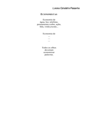 Lorena Colodette Pessanha

   E CONOMIS TAS

     Economia de
  água, luz, telefone,
pensamento,verbo, ação,
  fala, visão,escuta...


     Economia de
         ...
         ...
         ...


    Todos os olhos
      deveriam
     economizar
      palavras.
 