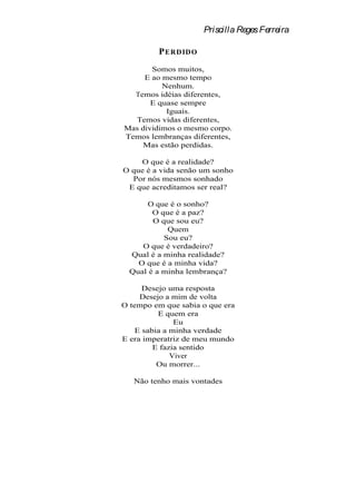 Priscilla Reges Ferreira

         P ERD ID O
       Somos muitos,
     E ao mesmo tempo
          Nenhum.
  Temos idéias diferentes,
       E quase sempre
           Iguais.
  Temos vidas diferentes,
Mas dividimos o mesmo corpo.
Temos lembranças diferentes,
    Mas estão perdidas.

    O que é a realidade?
O que é a vida senão um sonho
  Por nós mesmos sonhado
 E que acreditamos ser real?

       O que é o sonho?
        O que é a paz?
        O que sou eu?
            Quem
           Sou eu?
     O que é verdadeiro?
  Qual é a minha realidade?
    O que é a minha vida?
  Qual é a minha lembrança?

      Desejo uma resposta
     Desejo a mim de volta
O tempo em que sabia o que era
          E quem era
               Eu
    E sabia a minha verdade
E era imperatriz de meu mundo
         E fazia sentido
              Viver
          Ou morrer...

   Não tenho mais vontades
 