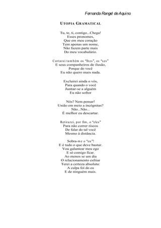 Fernanda Rangel de Aquino

     U TOPIA G RAMATICAL

     Tu, te, ti, contigo...Chega!
          Esses pronomes,
       Que em meu coração
      Tem apenas um nome,
      Não fazem parte mais
       Do meu vocabulário.

Cor t a r ei t a m b ém os lh es , os s es
 E seus companheiros de ilusão,
                Porque do você
       Eu não quero mais nada.

        Excluirei ainda o vós,
         Para quando o você
         Juntar-se a alguém
            Eu não sofrer

       Nós? Nem pensar!
   União em meio a incógnitas?
          Não...Não...
     É melhor eu descartar.

     Ret ir a r ei, p or fim , o eles
      Para não correr riscos
         De falar do tal você
        Mesmo à distância.

          Sobra-m e o eu !
    E é tudo o que deve bastar.
      Vou galantear meu ego
         E só comigo ficar.
       Ao menos se um dia
     O relacionamento esfriar
     Terei a certeza absoluta:
          A culpa foi do eu
        E de ninguém mais.
 