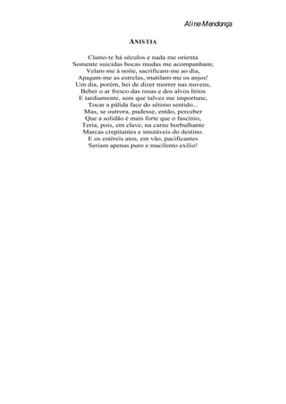 Aline Mendonça

                   A NIS TIA

     Clamo-te há séculos e nada me orienta
Somente suicidas bocas mudas me acompanham;
     Velam-me à noite, sacrificam-me ao dia,
 Apagam-me as estrelas, mutilam-me os anjos!
 Um dia, porém, hei de dizer morrer nas nuvens,
  Beber o ar fresco das rosas e dos alvos lírios
  E tardiamente, sem que talvez me importune,
     Tocar a pálida face do sétimo sentido...
   Mas, se outrora, pudesse, então, perceber
    Que a solidão é mais forte que o fascínio,
   Teria, pois, em clave, na carne borbulhante
   Marcas crepitantes e imutáveis do destino.
     E os estéreis atos, em vão, pacificantes
     Seriam apenas puro e macilento exílio!
 