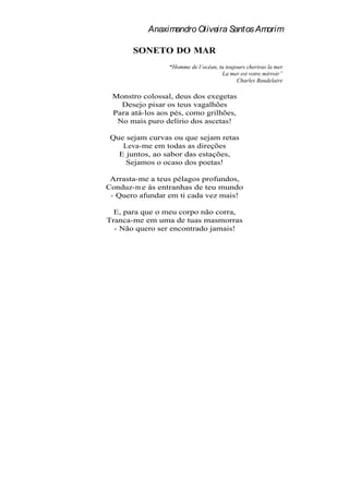 Anaximandro Oliveira Santos Amorim

       SONETO DO MAR
                  Homme de l océan, tu toujours cheriras la mer
                                     La mer est votre mirroir
                                            Charles Baudelaire

 Monstro colossal, deus dos exegetas
   Desejo pisar os teus vagalhões
 Para atá-los aos pés, como grilhões,
  No mais puro delírio dos ascetas!

 Que sejam curvas ou que sejam retas
    Leva-me em todas as direções
   E juntos, ao sabor das estações,
     Sejamos o ocaso dos poetas!

 Arrasta-me a teus pélagos profundos,
Conduz-m e às entranhas de teu mundo
 - Quero afundar em ti cada vez mais!

  E, para que o meu corpo não corra,
Tranca-me em uma de tuas masmorras
  - Não quero ser encontrado jamais!
 