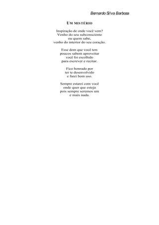 Bernardo Silva Barbosa

        UM   MIS TÉRIO

 Inspiração de onde você vem?
  Venho do seu subconsciente
         ou quem sabe,
venho do interior do seu coração.

     Esse dom que você tem
    poucos sabem aproveitar
        você foi escolhido
     para escrever e recitar.

        Fico honrado por
       ter te desenvolvido
         e farei bom uso.

    Sempre estarei com você
      onde quer que esteja
    pois sempre seremos um
          e mais nada.
 