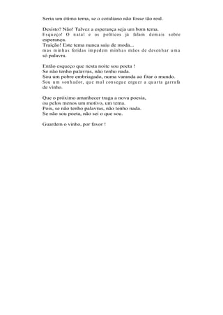 Seria um ótimo tema, se o cotidiano não fosse tão real.

Desisto? Não! Talvez a esperança seja um bom tema.
E s qu eço! O n a t a l e os p olít icos já fa la m d em a is s ob r e
esperança.
Traição! Este tema nunca saiu de moda...
m a s m in h a s fer id a s im p ed em m in h a s m ã os d e d es en h a r u m a
só palavra.

Então esqueço que nesta noite sou poeta !
Se não tenho palavras, não tenho nada.
Sou um pobre embriagado, numa varanda ao fitar o mundo.
S ou u m s on h a d or , qu e m a l con s egu e er gu er a qu a r t a ga r r a fa
de vinho.

Que o próximo amanhecer traga a nova poesia,
ou pelos menos um motivo, um tema.
Pois, se não tenho palavras, não tenho nada.
Se não sou poeta, não sei o que sou.

Guardem o vinho, por favor !
 