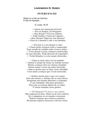 L INDEMBERG O. G OMES

                INTERCES S ÃO
Deixai vir a mim os meninos,
E não os impeçais,

            S. Lucas: 18.16

            Quem me clama há tal hora?
            Sou eu Senhor, Zé Ninguém!
           Que desejas? Vou-me embora.
          Nada Senhor. Clamo por alguém.
         Que desejas? Diga-me sem demora?
        Peço-te a atenção e não o teu desdém.

          Ela terá se o teu desejo a valer.
      Clamo pelas crianças rotas e esquecidas
  Num mundo de solidão onde vivem a sofrer.
    O teu desejo é justo, tornarei esclarecidas
  As tuas dúvidas. Nada deixarei de responder!
     Vertei bênçãos e a elas sejam oferecidas.

         Sejas tu mais claro em teu pedido!
    Senhor é tempo de festas no mundo terreno
    Muitas crianças têm seu clamor atendido
     Outras tantas vivem um palor horrendo.
     Que te queres que eu faça; estou ofendido
    Com tantas crianças que vivem morrendo.

         Senhor atente para o que vou expor:
   Elas são muitas, e muitas são as suas dores,
    Imaginam um mundo diferente a contrapor
       A sua realidade. Não peço presentes.
      Peço que as tornem dignas de se impor
          E serem tratadas como gentes.

        Zé Nin gu ém ! É ju s t o o t eu cla m or
 Mas nada posso fazer. Dotei-os do livre arbítrio
   Só vi agigantar-se no mundo o desamor.
     Pobres crianças que sofrem o martírio
  Do destino impuro; merecem o Divino Amor
 