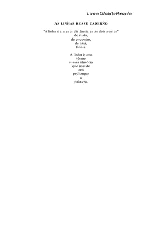 Lorena Colodette Pessanha

        AS   LINHAS D ES S E CADER NO

A lin h a é a m en or d is t â n cia en t r e d ois p on t os
                      de vista,
                    de encontro,
                       de táxi,
                        finais.

                    A linha é uma
                        tênue
                    massa ilusória
                     que insiste
                          em
                      prolongar
                           a
                       palavra.
 