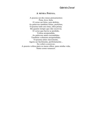 Gabriela Zorzal

               A   MINHA   P OES IA .
        A poesia sai dos meus pensamentos
                  Pura, leve, bela.
           O verso sai feito, sem defeito,
        As palavras também feitas, perfeitas,
        O poema todo em rima, obra prima.
         Há quanto tempo que não escrevia.
           O verso que havia se perdido,
                Voltou arrependido,
           As palavras antes escondidas,
          Também voltaram arrependidas.
             O poema antes inexistente,
       Agora sai facilmente, perfeitamente...
                Eu voltei a escrever,
A poesia voltou para os meus olhos, para minha vida,
                Sinto como renascer.
 