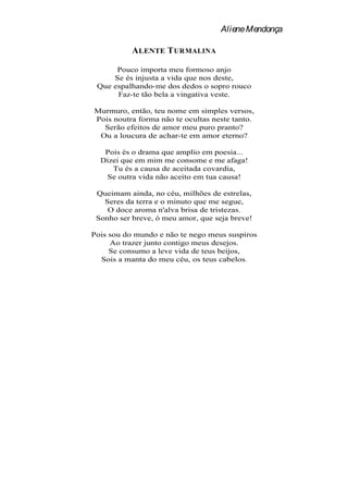 Aliene Mendonça

           A LENTE T URMALINA

      Pouco importa meu formoso anjo
     Se és injusta a vida que nos deste,
 Que espalhando-me dos dedos o sopro rouco
      Faz-te tão bela a vingativa veste.

Murmuro, então, teu nome em simples versos,
Pois noutra forma não te ocultas neste tanto.
  Serão efeitos de amor meu puro pranto?
 Ou a loucura de achar-te em amor eterno?

   Pois és o drama que amplio em poesia...
  Dizei que em mim me consome e me afaga!
     Tu és a causa de aceitada covardia,
   Se outra vida não aceito em tua causa!

 Queimam ainda, no céu, milhões de estrelas,
   Seres da terra e o minuto que me segue,
    O doce aroma n'alva brisa de tristezas.
 Sonho ser breve, ó meu amor, que seja breve!

Pois sou do mundo e não te nego meus suspiros
     Ao trazer junto contigo meus desejos.
     Se consumo a leve vida de teus beijos,
  Sois a manta do meu céu, os teus cabelos.
 