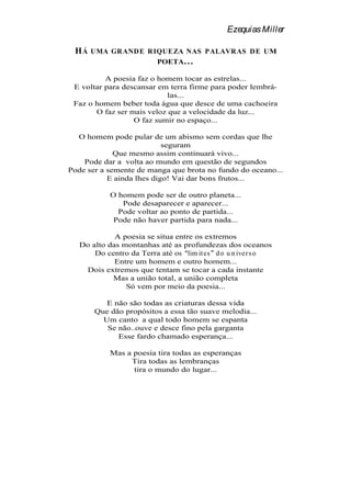 Ezequias Miller

 HÁ   UMA GRAND E RIQUEZA NAS PALAVRAS DE UM
                    POETA . . .

          A poesia faz o homem tocar as estrelas...
 E voltar para descansar em terra firme para poder lembrá-
                            las...
 Faz o homem beber toda água que desce de uma cachoeira
       O faz ser mais veloz que a velocidade da luz...
                  O faz sumir no espaço...

  O homem pode pular de um abismo sem cordas que lhe
                           seguram
             Que mesmo assim continuará vivo...
    Pode dar a volta ao mundo em questão de segundos
Pode ser a semente de manga que brota no fundo do oceano...
           E ainda lhes digo! Vai dar bons frutos...

           O homem pode ser de outro planeta...
              Pode desaparecer e aparecer...
             Pode voltar ao ponto de partida...
            Pode não haver partida para nada...

             A poesia se situa entre os extremos
   Do alto das montanhas até as profundezas dos oceanos
       Do centro da Terra até os lim it es d o u n iver s o
             Entre um homem e outro homem...
    Dois extremos que tentam se tocar a cada instante
            Mas a união total, a união completa
                Só vem por meio da poesia...

          E não são todas as criaturas dessa vida
       Que dão propósitos a essa tão suave melodia...
         Um canto a qual todo homem se espanta
          Se não..ouve e desce fino pela garganta
             Esse fardo chamado esperança...

           Mas a poesia tira todas as esperanças
                Tira todas as lembranças
                 tira o mundo do lugar...
 