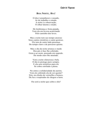 Gabriel Raposo

        B OA N OITE , D IA !
    O dia é amanhecer e ousado,
      Ar de trabalho e estudo.
      A noite é a observação,
      O olhar latente e mudo.

    De lembrança e festa pejada,
    Vem ela em leveza acariciando
      Pelo caminho dos leves.

 Mas a noite tem seu tempo ansioso
Seus cantos mistérios e canto gostoso.
   Ele tem de outro lado presença
De tempo claro e de percurso quente.

 Mas o dia da noite arranca o medo
    Dos pés à face lhe cobrindo.
Guia-a ao oeste, pousada em segredo.
    De modo ouro lhe atraindo.

    Vem a noite silenciosa e bela.
    O dia te protege puro sempre.
    E ela sem mistérios para ele
     Se cobre estrilada e plena.

 No entre a solidariedade da aurora.
 Vem ele cobrindo ela de cor quente?
Sim, na efusão de vermelho e branco,
De luz e respiradas de chegou a hora.

   Ou será a noite que cobre o dia?
 