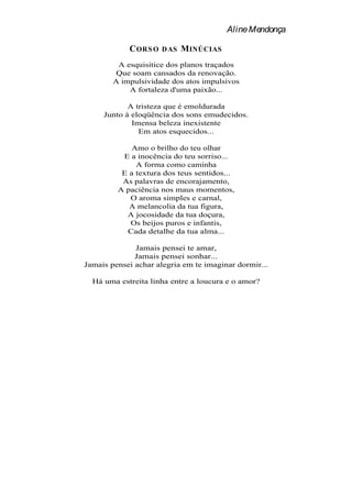 Aline Mendonça

            C ORS O   DAS   MINÚCIAS
         A esquisitice dos planos traçados
         Que soam cansados da renovação.
        A impulsividade dos atos impulsivos
            A fortaleza d'uma paixão...

            A tristeza que é emoldurada
     Junto à eloqüência dos sons emudecidos.
             Imensa beleza inexistente
               Em atos esquecidos...

             Amo o brilho do teu olhar
          E a inocência do teu sorriso...
              A forma como caminha
          E a textura dos teus sentidos...
          As palavras de encorajamento,
         A paciência nos maus momentos,
            O aroma simples e carnal,
            A melancolia da tua figura,
           A jocosidade da tua doçura,
            Os beijos puros e infantis,
           Cada detalhe da tua alma...

              Jamais pensei te amar,
              Jamais pensei sonhar...
Jamais pensei achar alegria em te imaginar dormir...

  Há uma estreita linha entre a loucura e o amor?
 