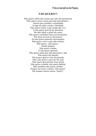 Flávia barcellos de Passos

              NÃO QUERO!!!
Não quero saber das coisas que não me pertencem
  Não quero essas coisas que não preenchem...
        Anseio por carinho e irmandade
        Longe de mim, esteja a falsidade
     Não quero sofrer o que ainda não vivi
        E não quero provar do dissabor
         De não saber o gosto do amor
    Não quero conselhos nem reconciliações
         Por hora servem os devaneios
       Só não posso permitir alucinações
       Não quero viver o que não mereço
            Não quero...não quero...
                 Senão padeço
               Não quero risadas
              E não quero agonias
    Não quero nada que não preencha o dia
             Não quero dia parado
       Tão pouco quero viver de passado
        Não, não quero o que me faz mal
       Não quero que piorem meu astral
      Não quero comida, não quero bebida
        Mas também não quero solidão
      Porque em meio a tantos "não quero"
       Há sempre outros tantos "quero".
 