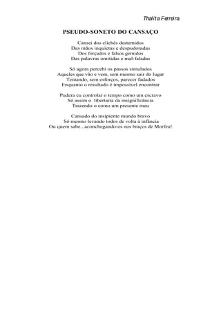 Thalita Ferreira

     PSEUDO-SONETO DO CANSAÇO
           Cansei dos clichês destemidos
         Das mãos inquietas e despudoradas
           Dos forçados e falsos gemidos
         Das palavras omitidas e mal-faladas

       Só agora percebi os passos simulados
   Aqueles que vão e vem, sem mesmo sair do lugar
      Tentando, sem esforços, parecer fadados
    Enquanto o resultado é impossível encontrar

    Pudera eu controlar o tempo como um escravo
       Só assim o libertaria da insignificância
         Trazendo-o como um presente meu

        Cansado do insipiente mundo bravo
     Só mesmo levando todos de volta à infância
Ou quem sabe...aconchegando-os nos braços de Morfeu!
 
