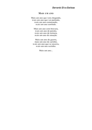 Bernardo Silva Barbosa

       MAIS   UM ANO

Mais um ano que vem chegando,
m ais um ano que vai partindo,
   m ais um ano começando,
    m ais um ano sorrindo.

  Mais um ano com bravura,
   m ais um ano de paixão,
  m ais um ano de ternura,
  m ais um ano de emoção.

    Mais um ano de guerra,
   mais um ano de carinho,
 m ais um ano que se encerra,
     m ais um ano sozinho.

        Mais um ano...
 
