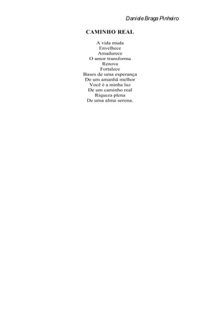 Daniele Braga Pinheiro

 CAMINHO REAL
     A vida muda
       Envelhece
      Amadurece
  O amor transforma
        Renova
       Fortalece
Bases de uma esperança
De um amanhã melhor
  Você é a minha luz
 De um caminho real
    Riqueza plena
 De uma alma serena.
 