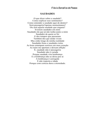Flávia Barcellos de Passos

             SAUDADES
       O que dizer sobre a saudade?
     Como explicar esse sentimento?
 Como entender a saudade aqui de dentro?
  Será passageira?apenas momentanea?
   Ou será aquela saudade que engana?
        Existem saudades em mim
Saudades do que já não tenho junto a mim
         Saudades de quem se foi
       E dos tempos que passaram
       Também dos que ainda vivem
    Mas estão longe de minha realidade
     Saudades boas e saudades ruins
As boas estampam sorrisos em meu coração
   As ruins me apertam e deixam aflição
       É, saudade não é passageira
          Saudade não é curada
     Porque saudade vira lembrança
    E a lembrança não se deixa por aí
         A lembrança é carregada
           E não importa a idade
  Porque com certeza dura a eternidade.
 