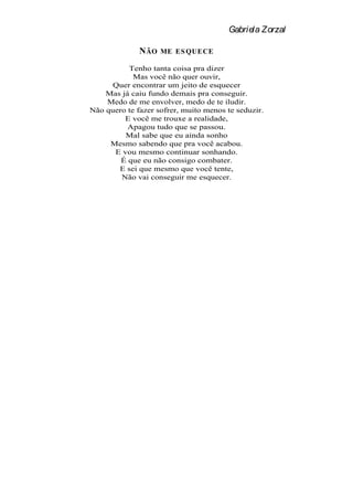 Gabriela Zorzal

              N ÃO   ME ES QUECE

          Tenho tanta coisa pra dizer
            Mas você não quer ouvir,
      Quer encontrar um jeito de esquecer
    Mas já caiu fundo demais pra conseguir.
    Medo de me envolver, medo de te iludir.
Não quero te fazer sofrer, muito menos te seduzir.
         E você me trouxe a realidade,
          Apagou tudo que se passou.
         Mal sabe que eu ainda sonho
     Mesmo sabendo que pra você acabou.
      E vou mesmo continuar sonhando.
        É que eu não consigo combater.
       E sei que mesmo que você tente,
        Não vai conseguir me esquecer.
 