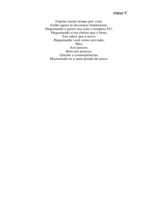 Hanor F.
     Esperei muito tempo por você.
  Então agora te devorarei lentamente.
Degustando o gosto seu com o tempero EU.
   Degustando o teu cheiro que é bom,
         Teu sabor que é novo.
    Degustando você como um todo,
                  Mas,
              Aos poucos.
            Bem aos poucos,
        Quente e conseqüências,
  Misturando-te a uma pitada de amor.
 