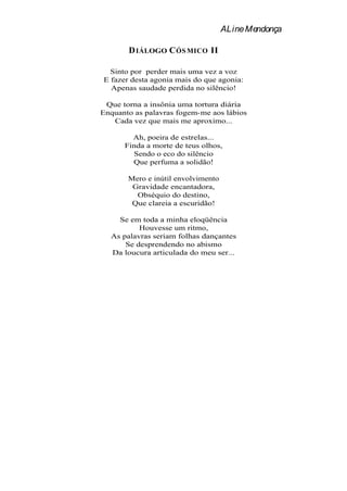 ALine Mendonça

       D IÁLOGO C ÓS MICO II

  Sinto por perder mais uma vez a voz
E fazer desta agonia mais do que agonia:
  Apenas saudade perdida no silêncio!

 Que torna a insônia uma tortura diária
Enquanto as palavras fogem-me aos lábios
   Cada vez que mais me aproximo...

        Ah, poeira de estrelas...
      Finda a morte de teus olhos,
        Sendo o eco do silêncio
        Que perfuma a solidão!

       Mero e inútil envolvimento
        Gravidade encantadora,
         Obséquio do destino,
        Que clareia a escuridão!

    Se em toda a minha eloqüência
          Houvesse um ritmo,
  As palavras seriam folhas dançantes
      Se desprendendo no abismo
  Da loucura articulada do meu ser...
 