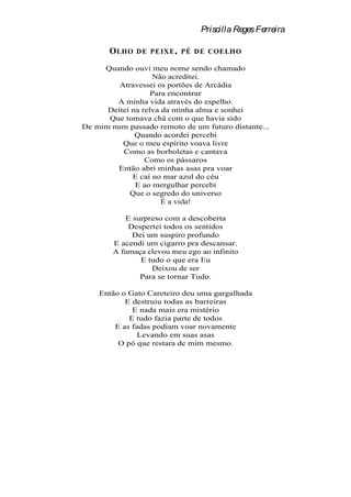 Priscilla Reges Ferreira

       O LHO   D E PEIXE , PÉ DE COELHO

     Quando ouvi meu nome sendo chamado
                   Não acreditei.
         Atravessei os portões de Arcádia
                   Para encontrar
        A minha vida através do espelho.
      Deitei na relva da minha alma e sonhei
      Que tomava chá com o que havia sido
De mim num passado remoto de um futuro distante...
              Quando acordei percebi
          Que o meu espírito voava livre
          Como as borboletas e cantava
                 Como os pássaros
        Então abri minhas asas pra voar
             E caí no mar azul do céu
              E ao mergulhar percebi
            Que o segredo do universo
                      É a vida!

           E surpreso com a descoberta
            Despertei todos os sentidos
             Dei um suspiro profundo
        E acendi um cigarro pra descansar.
        A fumaça elevou meu ego ao infinito
               E tudo o que era Eu
                  Deixou de ser
               Para se tornar Tudo.

    Então o Gato Careteiro deu uma gargalhada
           E destruiu todas as barreiras
             E nada mais era mistério
            E tudo fazia parte de todos
        E as fadas podiam voar novamente
               Levando em suas asas
         O pó que restara de mim mesmo.
 