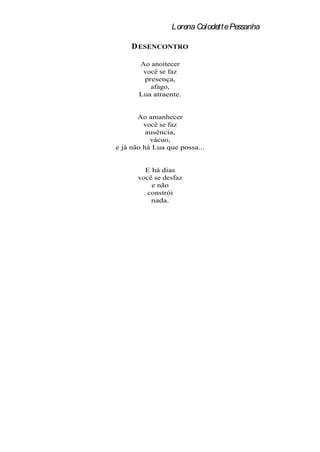 Lorena Colodette Pessanha

     D ESENCONTRO

       Ao anoitecer
        você se faz
        presença,
          afago,
       Lua atraente.


       Ao amanhecer
         você se faz
          ausência,
           vácuo,
e já não há Lua que possa...


         E há dias
       você se desfaz
           e não
          constrói
           nada.
 