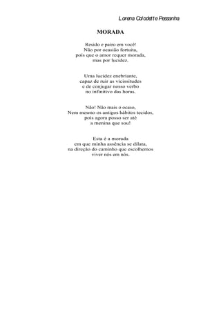 Lorena Colodette Pessanha

             MORADA

       Resido e pairo em você!
       Não por ocasião fortuita,
   pois que o amor requer morada,
          mas por lucidez.


       Uma lucidez enebriante,
     capaz de ruir as vicissitudes
      e de conjugar nosso verbo
        no infinitivo das horas.


      Não! Não mais o ocaso,
Nem mesmo os antigos hábitos tecidos,
     pois agora posso ser até
        a menina que sou!


           Esta é a morada
   em que minha assência se dilata,
na direção do caminho que escolhemos
           viver nós em nós.
 