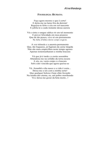 Aline Mendonça

           F IS IOLOGIA H UMANA

       Faça agora mesmo o que é certo!
     E deita-me na lama fria da derrota!
    Regojiza-te feito o céu em sol nascente
   E jubila-te a cada instante dessa aurora

Vá e sinta o sangue sádico rir em tal momento
     E prover felicidade em meu prejuízo
 Que de tão pouca, vive só em pensamento
      Na fa lt a d a lm a d es t e cor p o es gu io.

   A voz trêmula e a anemia permanente
Que, tão loquazes, já fugiram da carne túrgida
Não são mais empecilhos neste tempo agouro
  Apenas testemunharam a minha loucura

     Vá que já é tarde e a noite assombra
   Abandona-me na solidão da terra escura
      A sós, eu, vazio corpo e a loucura
    Sob a dor vencida que agora queixa-se

  Vá. Amanhã o dia nasce e a vida é curta...
     Deixa-me a sós com a minha sorte!
  Que qualquer beleza é hoje chão fecundo
Na minha dor eterna, eu, um pobre moribundo
    Vá e deixa-me gozar da bela morte...!
 