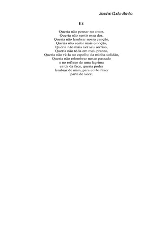 Joacles Costa Bento

                    EU
        Queria não pensar no amor,
         Queria não sentir essa dor,
     Queria não lembrar nossa canção,
       Queria não sentir mais emoção,
       Queria não mais ver seu sorriso,
      Queria não tê-la em meu pranto,
Queria não vê-la no espelho da minha solidão,
    Queria não relembrar nosso passado
         e no reflexo de uma lagrima
         caída da face, queria poder
      lembrar de mim, para então fazer
                parte de você.
 