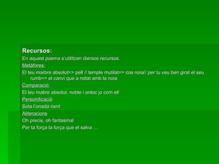 Recursos: En aquest poema s’utilitzen diersos recursos. Metàfores: El teu marbre absolut=> pell // temple mutilat=> cos noia// per tu veu ben girat el seu rumb=> el canvi que a notat amb la noia Comparaciò: El teu mabre absolut, noble i antoc jo com ell Personificaciò Sota  l’onada  rient Aliteracions Oh precis, oh fantasmal Per ta força la força que el salva … 