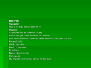 Recursos: Hipérbaton Que jo  no sigui com un ocell tot sol Metàfora A l’ombra baixa del tenderol=> Arbre Abocar imatges clares dintre del cor=> veure Quin moviment humà pot encara desfer l’encant=> amor per una noia Personificació Un cloqueret feliç Un ull no es cansa Sinestesia Nuvolet d’ombra i d’or Comparacio Qui endinsa en el sue cor com un minaire avar 
