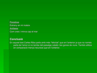 Paradoxa Estrany en mi mateix Antítesis Com creix i minva cap el mar Conclusiò En aquest text Carles Riba parla amb més “felicitat” que en l’anterior ja que no només parla de l’amor si no tambe del paisatge català i les ganes de viure. També utilitza en comparaciò menys recursos que en l’anterior. 