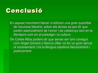 Conclusió En aquest moviment literari s’utilitzen una gran quantitat de recursos literaris; sobre els temes es pot dir que parlen esencialment de l’amor i de catalunya tant en la literatura com en el paisatge i la cultura. De Carles Riba podem dir que sense ser tant conegut com Angel Gimerà o Narcís Oller va fer un gran servei al renaixement i ha la llengua catalana literariament i poeticament 
