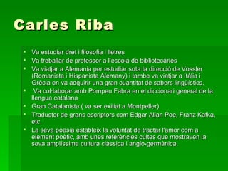 Carles Riba Va estudiar dret i filosofia i lletres Va treballar de professor a l’escola de bibliotecàries Va viatjar a Alemania per estudiar sota la direcció de Vossler (Romanista i Hispanista Alemany) i tambe va viatjar a Itàlia i Grècia on va adquirir una gran cuantitat de sabers lingüístics.  Va col·laborar amb Pompeu Fabra en el diccionari general de la llengua catalana Gran Catalanista ( va ser exiliat a Montpeller) Traductor de grans escriptors com Edgar Allan Poe, Franz Kafka, etc. La seva poesia estableix la voluntat de tractar l'amor com a element poètic, amb unes referències cultes que mostraven la seva amplíssima cultura clàssica i anglo-germànica. 