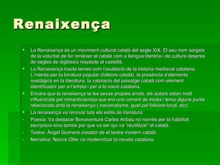 Renaixença La Renaixença és un moviment cultural català del segle XiX. El seu nom sorgeix de la voluntat de fer renéixer el català com a llengua literària i de cultura després de segles de diglòssia respecte al castellà. La Renaixença tracta temes com l’exaltació de la historia medieval catalana, L’interés per la lieratura popular (folklore català), la presència d’elements nostàlgics en la literatura, la valoracio del paisatge català com element identificador per a l’artista i per a la nació catalana. Encara que la renaixença te les seves propies arrels, els autors estan molt influenciats pel romanticismeja que era una corrent de moda i tenia alguns punts relacionats amb la renaixença ( nacionalisme, gust pel folklore local, etc)  La renaixença va renovar tots els estils de literatura: Poesia: Va destacar Bonaventura Carles Aribau no només per la habilitat escriptora sino també per que va ser qui va “reutilitzar” el català. Teatre: Àngel Guimerà creador de el teatre modern català Narrativa: Narcís Oller va modernitzar la novela catalana.  