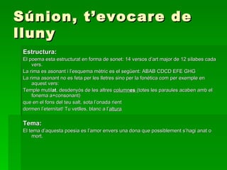Súnion, t’evocare de lluny Estructura: El poema esta estructurat en forma de sonet: 14 versos d’art major de 12 sílabes cada vers. La rima es asonant i l’esquema mètric es el següent: ABAB CDCD EFE GHG La rima asonant no es feta per les lletres sino per la fonética com per exemple en aquest vers:  Temple mutil at , desdenyós de les altres  column es  (totes les paraules acaben amb el fonema a+consonant) que en el fons del teu salt, sota l’onada rient dormen l’eternitat! Tu vetlles, blanc a l’ altura Tema: El tema d’aquesta poesia es l’amor envers una dona que possiblement s’hagi anat o mort. 